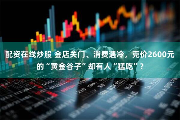 配资在线炒股 金店关门、消费遇冷，克价2600元的“黄金谷子”却有人“猛吃”？