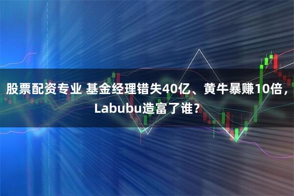 股票配资专业 基金经理错失40亿、黄牛暴赚10倍，Labubu造富了谁？