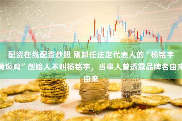 配资在线配资炒股 刚卸任法定代表人的“杨铭宇黄焖鸡”创始人不叫杨铭宇，当事人曾透露品牌名由来