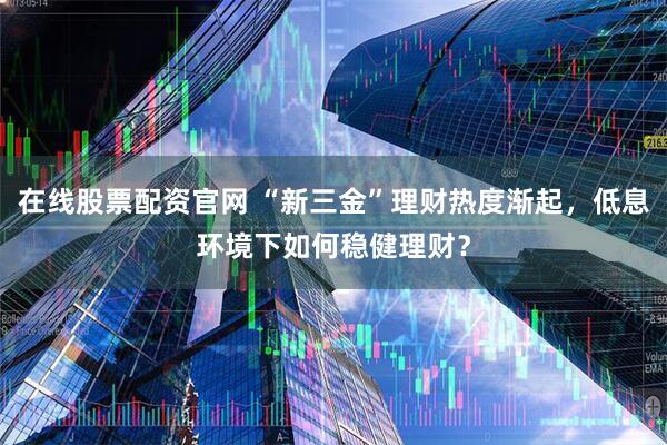 在线股票配资官网 “新三金”理财热度渐起，低息环境下如何稳健理财？