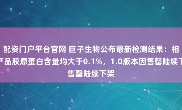 配资门户平台官网 巨子生物公布最新检测结果：相关产品胶原蛋白含量均大于0.1%，1.0版本因售罄陆续下架