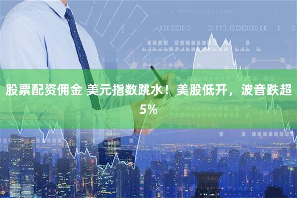 股票配资佣金 美元指数跳水！美股低开，波音跌超5%