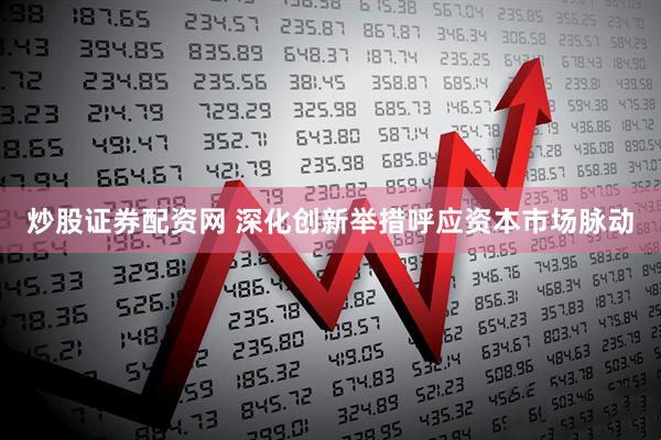 炒股证券配资网 深化创新举措呼应资本市场脉动