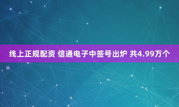 线上正规配资 信通电子中签号出炉 共4.99万个