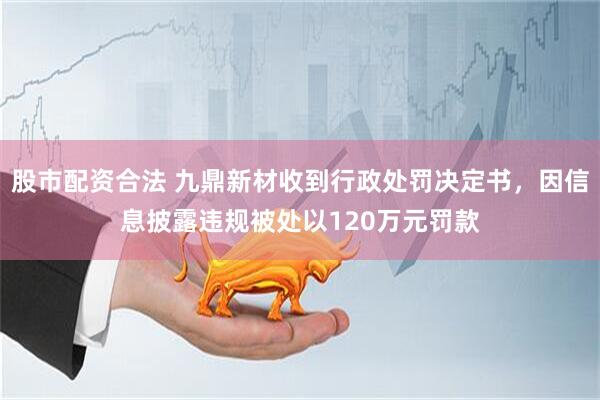 股市配资合法 九鼎新材收到行政处罚决定书，因信息披露违规被处以120万元罚款