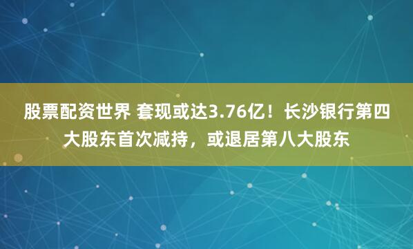 股票配资世界 套现或达3.76亿！长沙银行第四大股东首次减持，或退居第八大股东