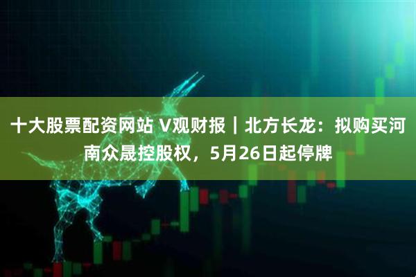 十大股票配资网站 V观财报｜北方长龙：拟购买河南众晟控股权，5月26日起停牌