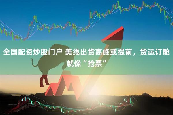 全国配资炒股门户 美线出货高峰或提前，货运订舱就像“抢票”