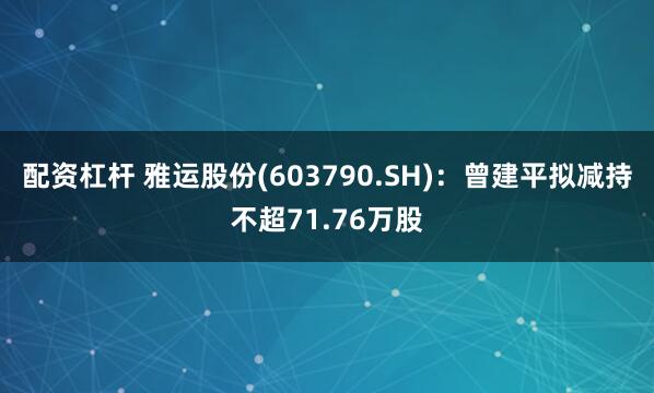 配资杠杆 雅运股份(603790.SH)：曾建平拟减持不超71.76万股