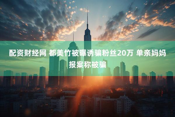 配资财经网 都美竹被曝诱骗粉丝20万 单亲妈妈报案称被骗