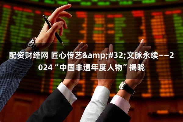 配资财经网 匠心传艺&#32;文脉永续——2024“中国非遗年度人物”揭晓