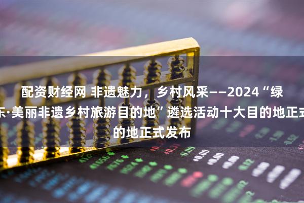 配资财经网 非遗魅力，乡村风采——2024“绿美广东·美丽非遗乡村旅游目的地”遴选活动十大目的地正式发布