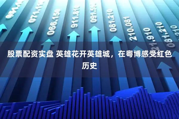 股票配资实盘 英雄花开英雄城，在粤博感受红色历史