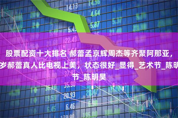 股票配资十大排名 郝蕾孟京辉周杰等齐聚阿那亚，46岁郝蕾真人比电视上美，状态很好_显得_艺术节_陈明昊