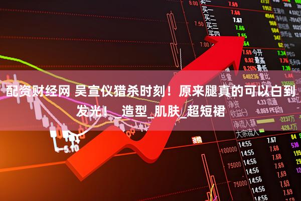 配资财经网 吴宣仪猎杀时刻！原来腿真的可以白到发光！_造型_肌肤_超短裙