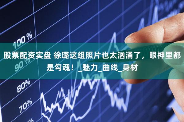 股票配资实盘 徐璐这组照片也太汹涌了，眼神里都是勾魂！_魅力_曲线_身材