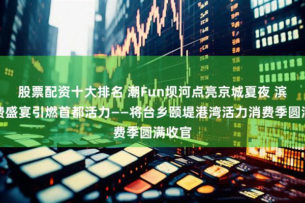 股票配资十大排名 潮Fun坝河点亮京城夏夜 滨水消费盛宴引燃首都活力——将台乡颐堤港湾活力消费季圆满收官