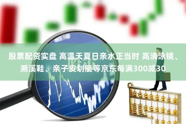 股票配资实盘 高温天夏日亲水正当时 高清泳镜、溯溪鞋、亲子皮划艇等京东每满300减30