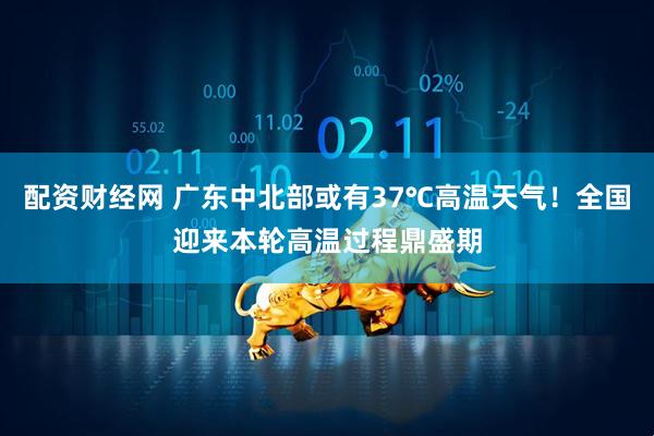 配资财经网 广东中北部或有37℃高温天气！全国迎来本轮高温过程鼎盛期