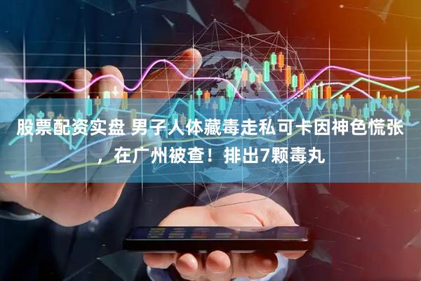 股票配资实盘 男子人体藏毒走私可卡因神色慌张，在广州被查！排出7颗毒丸
