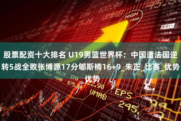 股票配资十大排名 U19男篮世界杯：中国遭法国逆转5战全败张博源17分郇斯楠16+9_朱正_比赛_优势