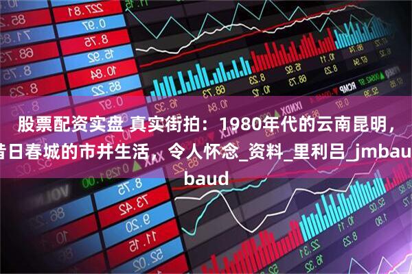 股票配资实盘 真实街拍：1980年代的云南昆明，昔日春城的市井生活，令人怀念_资料_里利吕_jmbaud