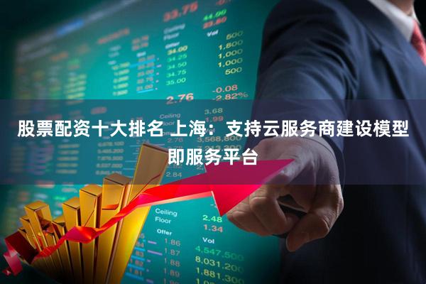 股票配资十大排名 上海：支持云服务商建设模型即服务平台