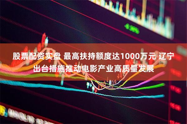 股票配资实盘 最高扶持额度达1000万元 辽宁出台措施推动电影产业高质量发展