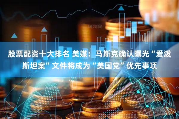 股票配资十大排名 美媒：马斯克确认曝光“爱泼斯坦案”文件将成为“美国党”优先事项