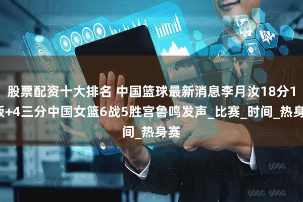股票配资十大排名 中国篮球最新消息李月汝18分10板+4三分中国女篮6战5胜宫鲁鸣发声_比赛_时间_热身赛