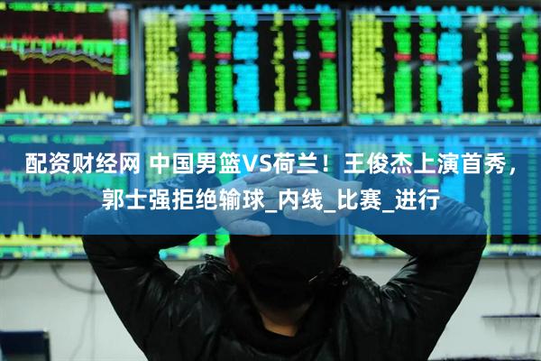 配资财经网 中国男篮VS荷兰！王俊杰上演首秀，郭士强拒绝输球_内线_比赛_进行