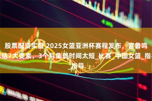 股票配资实盘 2025女篮亚洲杯赛程发布，宫鲁鸣总结7大要素，3个月集训时间太短_比赛_中国女篮_指导