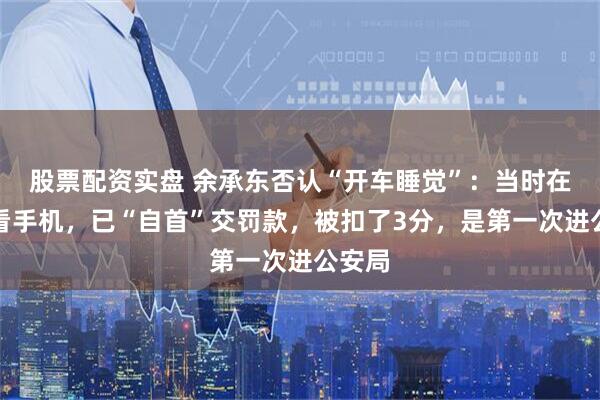 股票配资实盘 余承东否认“开车睡觉”：当时在低头看手机，已“自首”交罚款，被扣了3分，是第一次进公安局