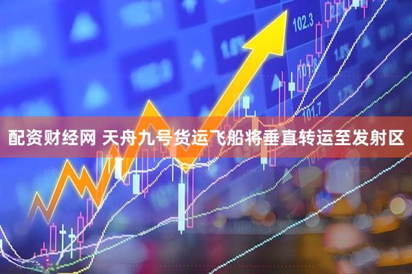 配资财经网 天舟九号货运飞船将垂直转运至发射区