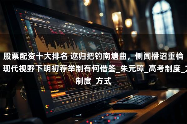 股票配资十大排名 迩归把钓南塘曲，侧闻播诏重棆材：现代视野下明初荐举制有何借鉴_朱元璋_高考制度_方式