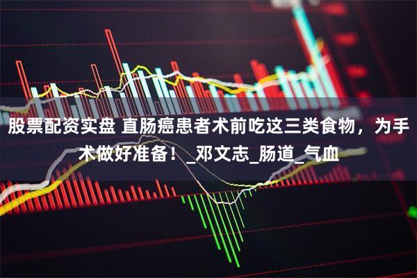 股票配资实盘 直肠癌患者术前吃这三类食物，为手术做好准备！_邓文志_肠道_气血