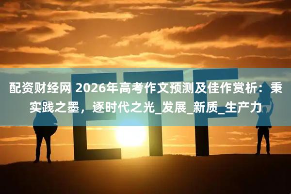 配资财经网 2026年高考作文预测及佳作赏析：秉实践之墨，逐时代之光_发展_新质_生产力