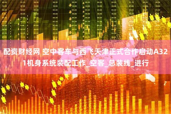 配资财经网 空中客车与西飞天津正式合作启动A321机身系统装配工作_空客_总装线_进行