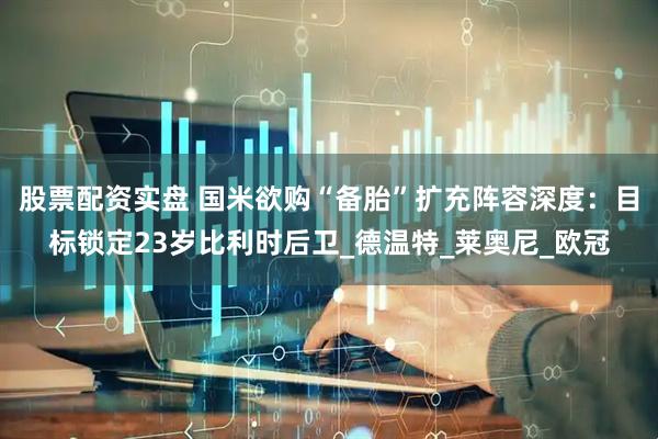 股票配资实盘 国米欲购“备胎”扩充阵容深度：目标锁定23岁比利时后卫_德温特_莱奥尼_欧冠