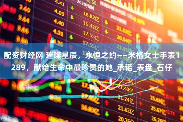 配资财经网 璀璨星辰，永恒之约——米格女士手表1289，献给生命中最珍贵的她_承诺_表盘_石仔