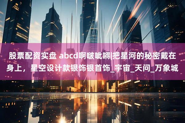 股票配资实盘 abcd啊啵呲嘚|把星河的秘密戴在身上，星空设计款银饰银首饰_宇宙_天问_万象城