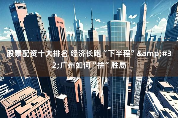 股票配资十大排名 经济长跑“下半程”&#32;广州如何“拼”胜局