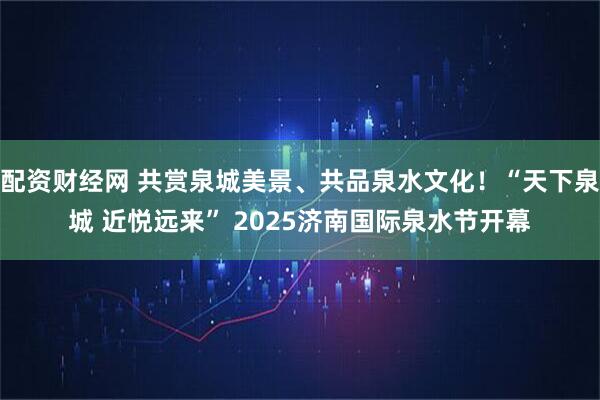配资财经网 共赏泉城美景、共品泉水文化！“天下泉城 近悦远来” 2025济南国际泉水节开幕